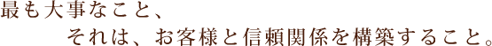 最も大事なこと、それは、お客様と信頼関係を構築すること。