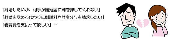 「離婚したいが、相手が離婚届けに判を押してくれない」、「離婚を認める代わりに慰謝料や財産分与を請求したい」、「養育費を支払って欲しい」…